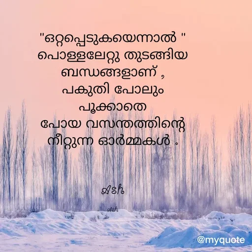 Quote by Ash Binoy - "ഒറ്റപ്പെടുകയെന്നാൽ "
പൊള്ളലേറ്റു തുടങ്ങിയ
ബന്ധങ്ങളാണ് ,
പകുതി പോലും
പൂക്കാതെ
പോയ വസന്തത്തിന്റെ
നീറ്റുന്ന ഓർമ്മകൾ .


Ash

Ash - Made using Quotes Creator App, Post Maker App