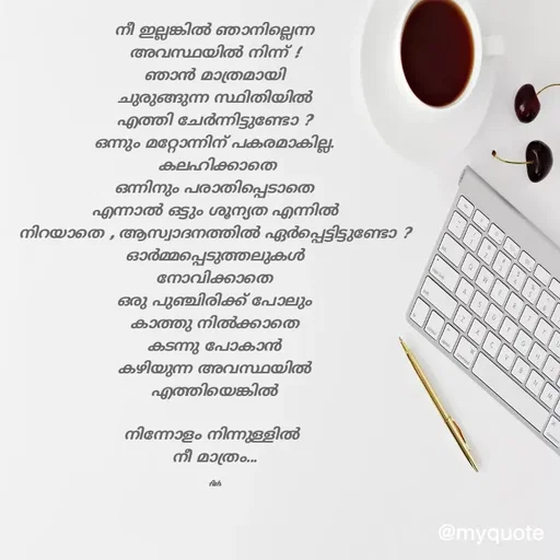 Quote by Ash Binoy - നീ ഇല്ലങ്കിൽ ഞാനില്ലെന്ന
അവസ്ഥയിൽ നിന്ന് !
ഞാൻ മാത്രമായി
ചുരുങ്ങുന്ന സ്ഥിതിയിൽ
എത്തി ചേർന്നിട്ടുണ്ടോ ?
ഒന്നും മറ്റോന്നിന് പകരമാകില്ല.
 കലഹിക്കാതെ
ഒന്നിനും പരാതിപ്പെടാതെ
എന്നാൽ ഒട്ടും ശൂന്യത എന്നിൽ
നിറയാതെ , ആസ്വാദനത്തിൽ ഏർപ്പെട്ടിട്ടുണ്ടോ ?
ഓർമ്മപ്പെടുത്തലുകൾ
നോവിക്കാതെ
ഒരു പുഞ്ചിരിക്ക് പോലും
കാത്തു നിൽക്കാതെ
കടന്നു പോകാൻ
കഴിയുന്ന അവസ്ഥയിൽ
എത്തിയെങ്കിൽ

നിന്നോളം നിന്നുള്ളിൽ 
നീ മാത്രം...

Ash - Made using Quotes Creator App, Post Maker App