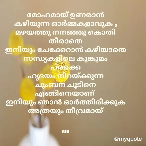 Quote by Ash Binoy - മോഹമായ് ഉണരാൻ
കഴിയുന്ന ഓർമ്മകളാവുക ,
മഴയത്തു നനഞ്ഞു കൊതി
തീരാതെ
ഇനിയും ചേക്കേറാൻ കഴിയാതെ
സന്ധ്യകളിലെ കുങ്കുമം
പരക്കെ
ഹൃദയം നിറയ്ക്കുന്ന
ചുംബന ചൂടിനെ
എങ്ങിനെയാണ് 
ഇനിയും ഞാൻ ഓർത്തിരിക്കുക
അത്രയും തീവ്രമായ്



ash - Made using Quotes Creator App, Post Maker App