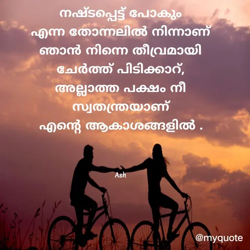 Quote by Ash Binoy - നഷ്ടപ്പെട്ട് പോകും
എന്ന തോന്നലിൽ നിന്നാണ്
ഞാൻ നിന്നെ തീവ്രമായി
ചേർത്ത് പിടിക്കാറ്,
അല്ലാത്ത പക്ഷം നീ
സ്വതന്ത്രയാണ്
എന്റെ ആകാശങ്ങളിൽ .



Ash - Made using Quotes Creator App, Post Maker App