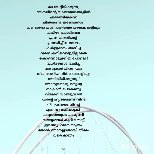 Quote by Ash Binoy - മഴയേറ്റിരിക്കുന്ന,
വേനലിന്റെ വാതായനങ്ങളിൽ
ചുരുങ്ങിയകന്ന
ചിന്തകളെ കണ്ടേക്കാം 
പണ്ടാരോ പാടി പതിഞ്ഞ പഴങ്കഥകളിലും
പവിഴം പൊടിഞ്ഞ
പ്രണയത്തിന്റെ 
പ്രസരിപ്പ് പോലെ ,
കർണ്ണഭാരം അഴിച്ച
വനെ കനിവൊട്ടുമില്ലാതെ
കൊന്നൊടുക്കിയ പോലെ !
രുധിരങ്ങൾ രുചിച്ച
നാവുകൾ പിന്നെയും
നില തെറ്റിയ നീർ തടങ്ങളിലും
തേടിയിരിക്കുന്നു !
ഞാനുമൊരു മനുഷ്യ
നാകാൻ പോകുന്നു
വിലക്ക് വാങ്ങുവാൻ
എന്റെ ഹൃദയമുണ്ടിവിടെ
നീ  പ്രണയം നിറച്ച്
എന്നെ വഹിക്കുക! 
ചടുലതയുടെ ചാമുണ്ടി
തെയ്യങ്ങൾ കുറി തൊട്ട്
ഇറങ്ങും വരെ മാത്രം 
ഞാൻ ഞാനല്ലാതായി തീരും
വരെ മാത്രം



Ash - Made using Quotes Creator App, Post Maker App