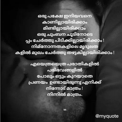 Quote by Ash Binoy - ഒരു പക്ഷേ ഇനിയവനെ
കാണില്ലായിരിക്കാം
മിണ്ടില്ലായിരിക്കാം 
ഒരു ചുംബന ചൂടിനോടെ
പ്പം ചേർത്തു പിടിക്കില്ലായിരിക്കാം !
നിമ്നോന്നതകളിലെ മൃദുലത
കളിൽ മുഖം ചേർത്തു തഴുകില്ലായിരിക്കാം !

എയെത്രയെത്ര പരാതികളിൽ
പരിഭവങ്ങളിൽ
പോലും ഒട്ടും കുറയാതെ
പ്രണയം  ഉണ്ടായിരുന്നു എനിക്ക്
നിന്നോട് മാത്രം ! 
നിന്നിൽ മാത്രം.



Ash - Made using Quotes Creator App, Post Maker App