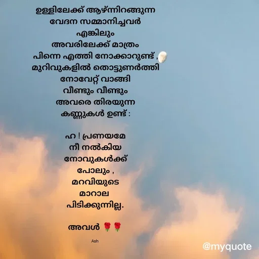 Quote by Ash Binoy - ഉള്ളിലേക്ക് ആഴ്ന്നിറങ്ങുന്ന
വേദന സമ്മാനിച്ചവർ
എങ്കിലും
അവരിലേക്ക് മാത്രം
പിന്നെ എത്തി നോക്കാറുണ്ട് ,
മുറിവുകളിൽ തൊട്ടുണർത്തി
നോവേറ്റ് വാങ്ങി
വീണ്ടും വീണ്ടും
അവരെ തിരയുന്ന
കണ്ണുകൾ ഉണ്ട് :

ഹ ! പ്രണയമേ
നീ നൽകിയ
നോവുകൾക്ക്
പോലും ,
മറവിയുടെ
മാറാല 
പിടിക്കുന്നില്ല.

അവൾ 🌹🌹

Ash  - Made using Quotes Creator App, Post Maker App