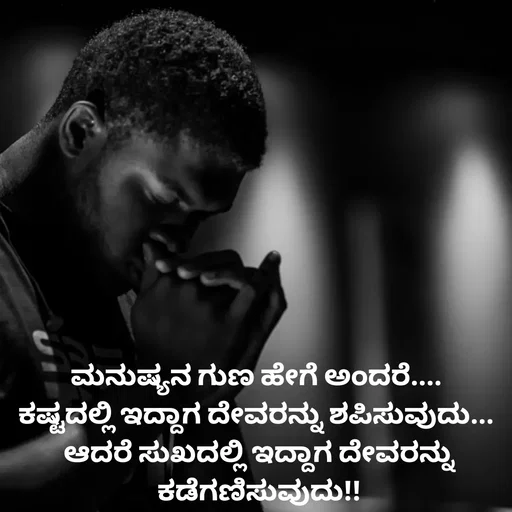 Quote by Peace finder - ಮನುಷ್ಯನ ಗುಣ ಹೇಗೆ ಅಂದರೆ.... 
ಕಷ್ಟದಲ್ಲಿ ಇದ್ದಾಗ ದೇವರನ್ನು ಶಪಿಸುವುದು... 
ಆದರೆ ಸುಖದಲ್ಲಿ ಇದ್ದಾಗ ದೇವರನ್ನು ಕಡೆಗಣಿಸುವುದು!! - Made using Quotes Creator App, Post Maker App