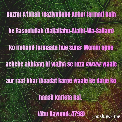 Quote by Islamic  post - Hazrat A'ishah (Raziyallahu Anha) farmati hain ke Rasoolullah (Sallallahu-Alaihi-Wa-Sallam) ko irshaad farmaate hue suna: Momin apne achche akhlaaq ki wajha se roza rakhne waale aur raat bhar ibaadat karne waale ke darje ko haasil karleta hai.
(Abu Dawood: 4798)
 - Made using Quotes Creator App, Post Maker App