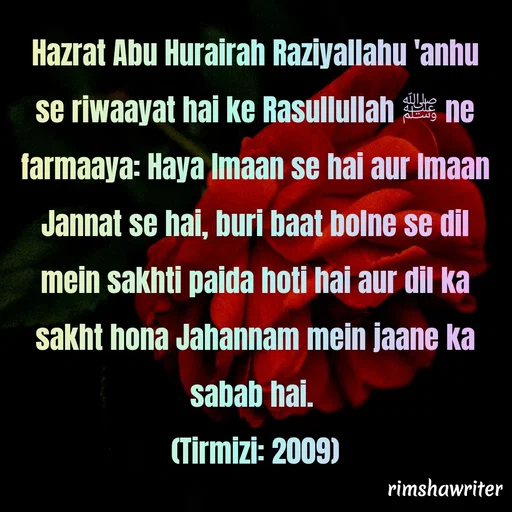 Quote by Islamic  post - Hazrat Abu Hurairah Raziyallahu 'anhu se riwaayat hai ke Rasullullah ﷺ ne farmaaya: Haya Imaan se hai aur Imaan Jannat se hai, buri baat bolne se dil mein sakhti paida hoti hai aur dil ka sakht hona Jahannam mein jaane ka sabab hai.
(Tirmizi: 2009)

 - Made using Quotes Creator App, Post Maker App