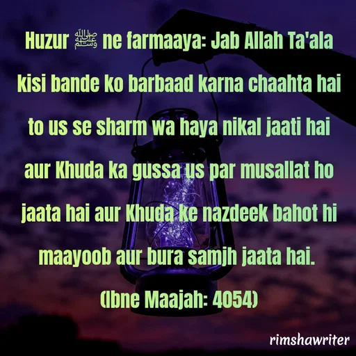 Quote by Islamic  post - Huzur ﷺ ne farmaaya: Jab Allah Ta'ala kisi bande ko barbaad karna chaahta hai to us se sharm wa haya nikal jaati hai aur Khuda ka gussa us par musallat ho jaata hai aur Khuda ke nazdeek bahot hi maayoob aur bura samjh jaata hai.
(Ibne Maajah: 4054) - Made using Quotes Creator App, Post Maker App