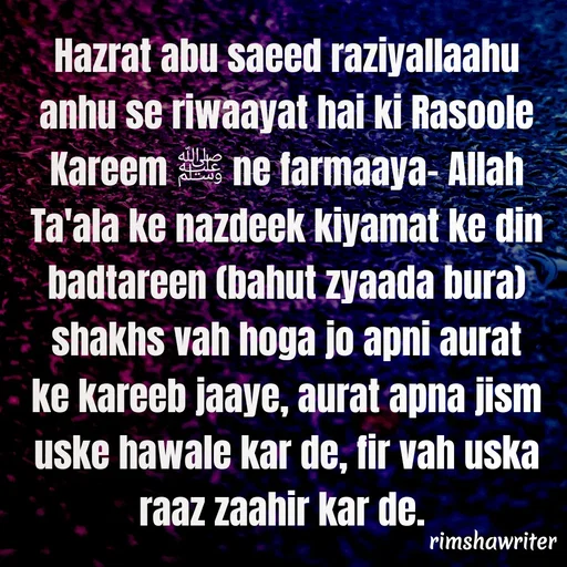 Quote by Islamic  post - Hazrat abu saeed raziyallaahu anhu se riwaayat hai ki Rasoole Kareem ﷺ ne farmaaya- Allah Ta'ala ke nazdeek kiyamat ke din badtareen (bahut zyaada bura) shakhs vah hoga jo apni aurat ke kareeb jaaye, aurat apna jism uske hawale kar de, fir vah uska raaz zaahir kar de.
 - Made using Quotes Creator App, Post Maker App