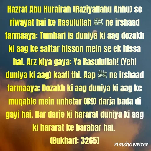 Quote by Islamic  post - Hazrat Abu Hurairah (Raziyallahu Anhu) se riwayat hai ke Rasulullah ﷺ ne irshaad farmaaya: Tumhari is duniya ki aag dozakh ki aag ke sattar hisson mein se ek hissa hai. Arz kiya gaya: Ya Rasulullah! (Yehi duniya ki aag) kaafi thi. Aap ﷺ ne irshaad farmaaya: Dozakh ki aag duniya ki aag ke muqable mein unhetar (69) darja bada di gayi hai. Har darje ki hararat duniya ki aag ki hararat ke barabar hai.
(Bukhari: 3265)
 - Made using Quotes Creator App, Post Maker App