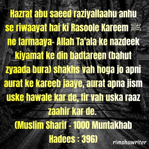 Quote by Islamic  post - Hazrat abu saeed raziyallaahu anhu se riwaayat hai ki Rasoole Kareem ﷺ ne farmaaya- Allah Ta'ala ke nazdeek kiyamat ke din badtareen (bahut zyaada bura) shakhs vah hoga jo apni aurat ke kareeb jaaye, aurat apna jism uske hawale kar de, fir vah uska raaz zaahir kar de.
(Muslim Sharif - 1000 Muntakhab Hadees : 396)
 - Made using Quotes Creator App, Post Maker App