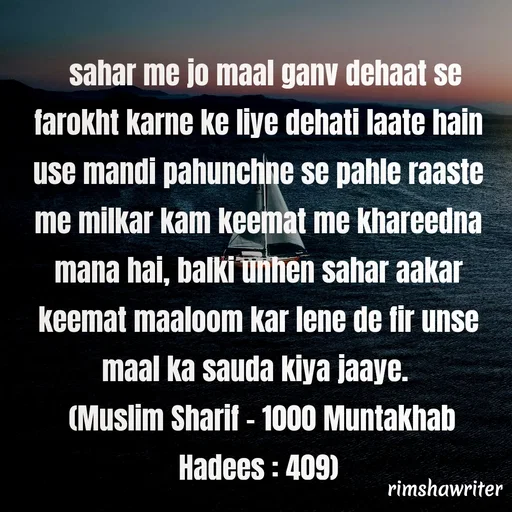 Quote by Islamic  post - 
 sahar me jo maal ganv dehaat se farokht karne ke liye dehati laate hain use mandi pahunchne se pahle raaste me milkar kam keemat me khareedna mana hai, balki unhen sahar aakar keemat maaloom kar lene de fir unse maal ka sauda kiya jaaye.
 (Muslim Sharif - 1000 Muntakhab Hadees : 409)

 - Made using Quotes Creator App, Post Maker App