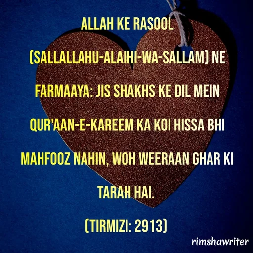 Quote by Islamic  post - Allah ke Rasool (Sallallahu-Alaihi-Wa-Sallam) ne farmaaya: Jis shakhs ke dil mein Qur'aan-e-Kareem ka koi hissa bhi mahfooz nahin, woh weeraan ghar ki tarah hai.
(Tirmizi: 2913)
 
 - Made using Quotes Creator App, Post Maker App