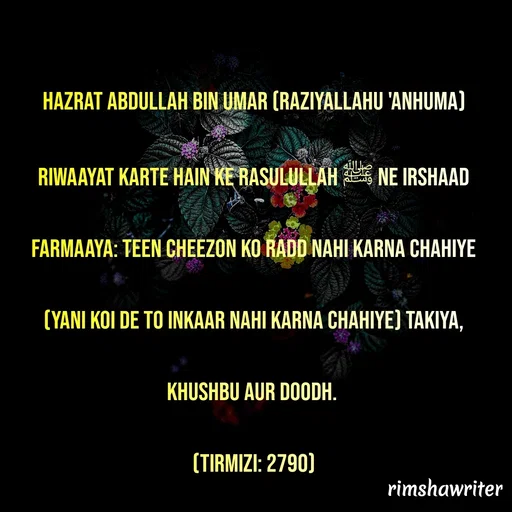 Quote by Islamic  post - Hazrat Abdullah bin Umar (Raziyallahu 'Anhuma) riwaayat karte hain ke Rasulullah ﷺ ne Irshaad farmaaya: Teen Cheezon ko radd nahi karna chahiye (yani koi de to inkaar nahi karna chahiye) Takiya, khushbu aur doodh.
(Tirmizi: 2790)

 - Made using Quotes Creator App, Post Maker App