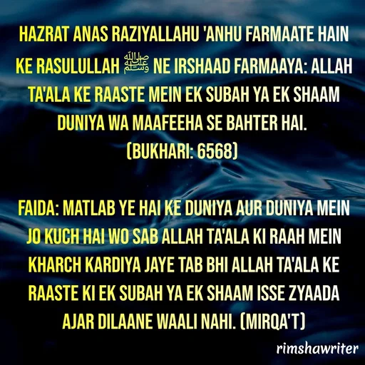Quote by Islamic  post - Hazrat Anas Raziyallahu 'anhu farmaate hain ke Rasulullah ﷺ ne irshaad farmaaya: Allah Ta'ala ke raaste mein ek subah ya ek shaam duniya wa maafeeha se bahter hai.
(Bukhari: 6568)
 
Faida: Matlab ye hai ke duniya aur duniya mein jo kuch hai wo sab Allah Ta'ala ki raah mein kharch kardiya jaye tab bhi Allah Ta'ala ke raaste ki ek subah ya ek shaam isse zyaada ajar dilaane waali nahi. (Mirqa't)
 - Made using Quotes Creator App, Post Maker App