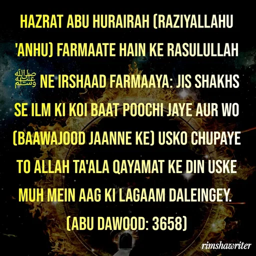 Quote by Islamic  post - Hazrat Abu Hurairah (Raziyallahu 'anhu) farmaate hain ke Rasulullah ﷺ ne Irshaad farmaaya: Jis Shakhs se Ilm ki koi baat poochi jaye aur wo (baawajood jaanne ke) usko chupaye to Allah Ta'ala Qayamat ke din uske muh mein aag ki lagaam daleingey.
(Abu Dawood: 3658)
 - Made using Quotes Creator App, Post Maker App