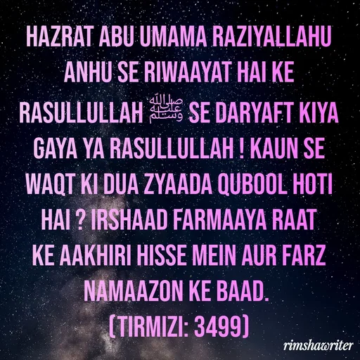 Quote by Islamic  post - Hazrat Abu Umama Raziyallahu Anhu se Riwaayat hai ke Rasullullah ﷺ se daryaft kiya gaya Ya Rasullullah ! Kaun se Waqt ki dua zyaada qubool hoti hai ? Irshaad farmaaya raat ke aakhiri hisse mein aur farz namaazon ke baad.
(Tirmizi: 3499) - Made using Quotes Creator App, Post Maker App