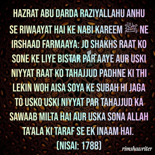 Quote by Islamic  post - Hazrat Abu Darda Raziyallahu Anhu se riwaayat hai ke Nabi Kareem ﷺ ne irshaad farmaaya: Jo Shakhs raat ko sone ke liye bistar par aaye aur uski niyyat raat ko tahajjud padhne ki thi lekin woh aisa soya ke subah hi jaga to usko uski niyyat par tahajjud ka sawaab milta hai aur uska sona Allah Ta'ala ki taraf se ek inaam hai.
(Nisai: 1788)

 - Made using Quotes Creator App, Post Maker App