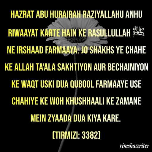 Quote by Islamic  post - Hazrat Abu Hurairah Raziyallahu Anhu riwaayat karte hain ke Rasullullah ﷺ ne irshaad farmaaya: Jo Shakhs ye chahe ke Allah Ta'ala sakhtiyon aur bechainiyon ke waqt uski dua qubool farmaaye use chahiye ke woh khushhaali ke zamane mein zyaada dua kiya kare.
(Tirmizi: 3382)
 - Made using Quotes Creator App, Post Maker App