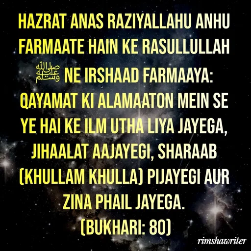 Quote by Islamic  post - Hazrat Anas Raziyallahu Anhu farmaate hain ke Rasullullah ﷺ ne irshaad farmaaya: Qayamat ki alamaaton mein se ye hai ke ilm utha liya jayega, jihaalat aajayegi, sharaab (khullam khulla) pijayegi aur zina phail jayega.
 (Bukhari: 80)
 - Made using Quotes Creator App, Post Maker App
