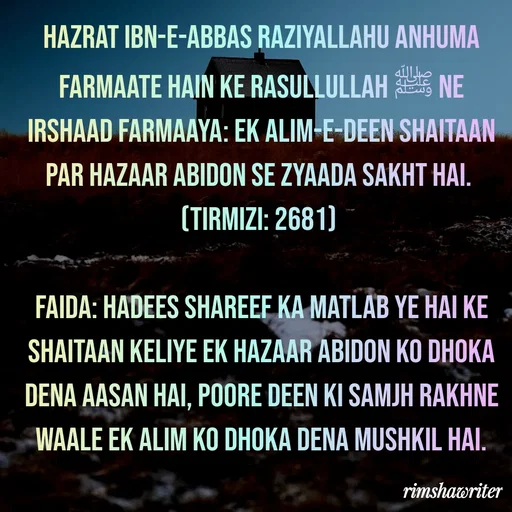 Quote by Islamic  post - Hazrat Ibn-e-Abbas Raziyallahu Anhuma farmaate hain ke Rasullullah ﷺ ne irshaad farmaaya: Ek Alim-e-Deen shaitaan par hazaar abidon se zyaada sakht hai.
(Tirmizi: 2681)
 
Faida: Hadees Shareef ka matlab ye hai ke shaitaan keliye ek hazaar abidon ko dhoka dena aasan hai, poore Deen ki samjh rakhne waale ek Alim ko dhoka dena mushkil hai.
 - Made using Quotes Creator App, Post Maker App