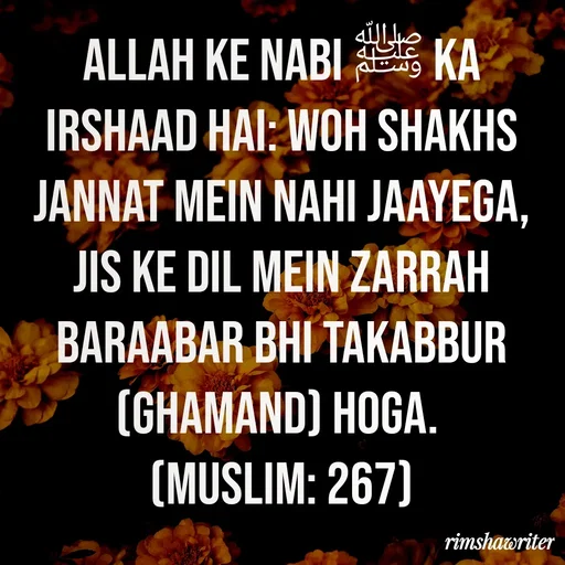 Quote by Islamic  post - Allah ke Nabi ﷺ ka irshaad hai: Woh shakhs Jannat mein nahi jaayega, jis ke dil mein zarrah baraabar bhi takabbur (ghamand) hoga.
(Muslim: 267)
 - Made using Quotes Creator App, Post Maker App