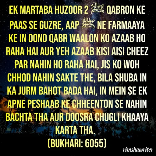 Quote by Islamic  post - Ek martaba Huzoor ﷺ 2 qabron ke paas se guzre, Aap ﷺ ne farmaaya ke in dono qabr waalon ko azaab ho raha hai aur yeh azaab kisi aisi cheez par nahin ho raha hai, jis ko woh chhod nahin sakte the, bila shuba in ka jurm bahot bada hai, in mein se ek apne peshaab ke chheenton se nahin bachta tha aur doosra chugli khaaya karta tha. 
(Bukhari: 6055)
 - Made using Quotes Creator App, Post Maker App