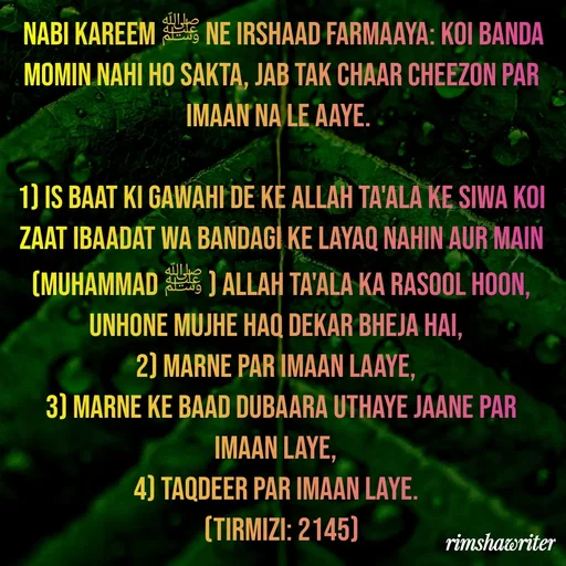 Quote by Islamic  post -  Nabi Kareem ﷺ ne irshaad farmaaya: Koi banda momin nahi ho sakta, jab tak chaar cheezon par Imaan na le aaye.
 
1) Is baat ki gawahi de ke Allah Ta'ala ke siwa koi zaat ibaadat wa bandagi ke layaq nahin aur Main (Muhammad ﷺ ) Allah Ta'ala ka Rasool hoon, unhone mujhe haq dekar bheja hai,
2) Marne par Imaan laaye,
3) Marne ke baad dubaara uthaye jaane par Imaan laye,
4) Taqdeer par Imaan laye.
(Tirmizi: 2145)
 - Made using Quotes Creator App, Post Maker App