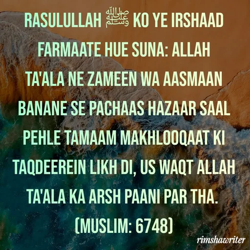 Quote by Islamic  post - Rasulullah ﷺ ko ye irshaad farmaate hue suna: Allah Ta'ala ne zameen wa aasmaan banane se pachaas hazaar saal pehle tamaam makhlooqaat ki taqdeerein likh di, us waqt Allah Ta'ala ka arsh paani par tha.
(Muslim: 6748)
 - Made using Quotes Creator App, Post Maker App