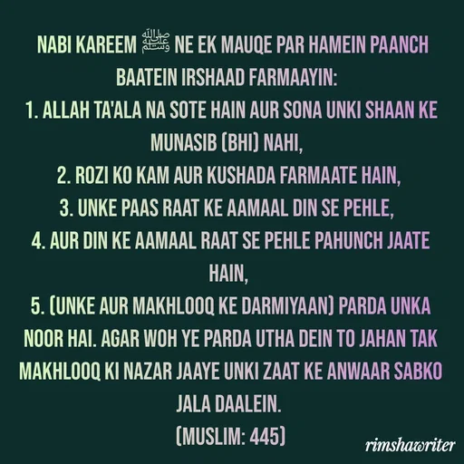 Quote by Islamic  post -  Nabi Kareem ﷺ ne ek mauqe par hamein paanch baatein irshaad farmaayin: 
1. Allah Ta'ala na sote hain aur sona unki Shaan ke munasib (bhi) nahi, 
2. Rozi ko kam aur kushada farmaate hain,
3. Unke paas raat ke aamaal din se pehle, 
4. Aur Din ke aamaal raat se pehle pahunch jaate hain,
5. (Unke aur makhlooq ke darmiyaan) parda unka noor hai. Agar woh ye parda utha dein to jahan tak makhlooq ki nazar jaaye Unki Zaat ke anwaar sabko jala daalein.
(Muslim: 445)
 - Made using Quotes Creator App, Post Maker App