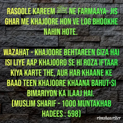 Quote by Islamic  post -  Rasoole Kareem ﷺ ne farmaaya- jis ghar me khajoore hon ve log bhookhe nahin hote.

Wazahat - Khajoore behtareen giza hai isi liye aap khajooro se hi roza iftaar kiya karte the, aur har khaane ke baad teen khajoore khaana bahut-si bimariyon ka ilaaj hai.
(Muslim Sharif - 1000 Muntakhab Hadees : 598)
 - Made using Quotes Creator App, Post Maker App