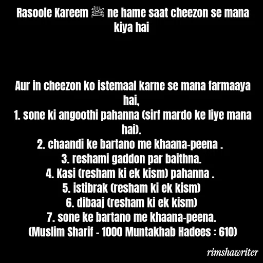 Quote by Islamic  post - Rasoole Kareem ﷺ ne hame saat cheezon se mana kiya hai



Aur in cheezon ko istemaal karne se mana farmaaya hai,
1. sone ki angoothi pahanna (sirf mardo ke liye mana hai).
2. chaandi ke bartano me khaana-peena . 
3. reshami gaddon par baithna.
4. Kasi (resham ki ek kism) pahanna . 
5. istibrak (resham ki ek kism)
6. dibaaj (resham ki ek kism)
7. sone ke bartano me khaana-peena.
(Muslim Sharif - 1000 Muntakhab Hadees : 610)
 - Made using Quotes Creator App, Post Maker App