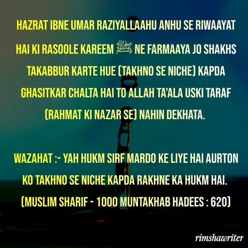 Quote by Islamic  post - Hazrat ibne umar raziyallaahu anhu se riwaayat hai ki Rasoole Kareem ﷺ ne farmaaya jo shakhs takabbur karte hue (takhno se niche) kapda ghasitkar chalta hai to Allah Ta'ala uski taraf (rahmat ki nazar se) nahin dekhata.

Wazahat :- Yah hukm sirf mardo ke liye hai aurton ko takhno se niche kapda rakhne ka hukm hai.
(Muslim Sharif - 1000 Muntakhab Hadees : 620)

 - Made using Quotes Creator App, Post Maker App