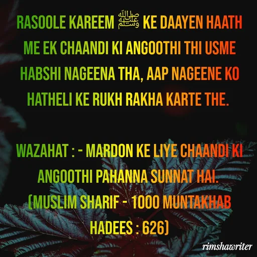 Quote by Islamic  post - Rasoole Kareem ﷺ ke daayen haath me ek chaandi ki angoothi thi usme habshi nageena tha, aap nageene ko hatheli ke rukh rakha karte the.

Wazahat : - Mardon ke liye chaandi ki angoothi pahanna sunnat hai.
(Muslim Sharif - 1000 Muntakhab Hadees : 626)

 - Made using Quotes Creator App, Post Maker App