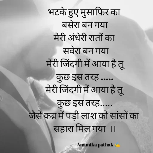 Quote by Dr.Anamika Pathak - भटके हुए मुसाफिर का 
बसेरा बन गया
मेरी अंधेरी रातों का 
 सवेरा बन गया
मेरी जिंदगी में आया है तू
कुछ इस तरह .....
मेरी जिंदगी में आया है तू 
कुछ इस तरह.....
जैसे कब्र में पड़ी लाश को सांसों का 
सहारा मिल गया  ।।

                                Anamika pathak ✍️


           - Made using Quotes Creator App, Post Maker App