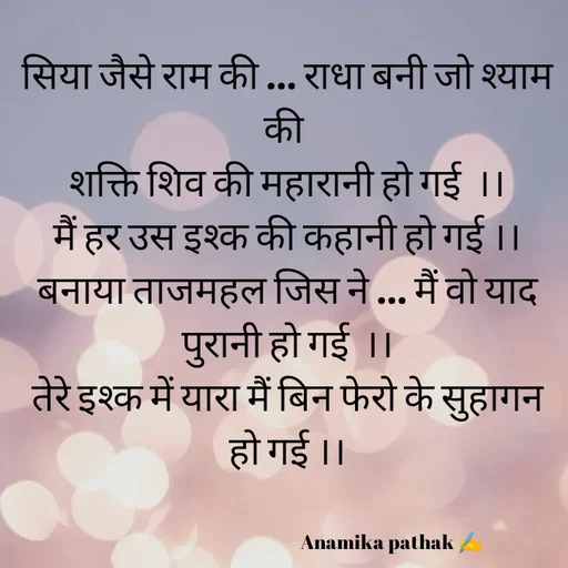 Quote by Dr.Anamika Pathak - सिया जैसे राम की ... राधा बनी जो श्याम की 
शक्ति शिव की महारानी हो गई  ।।
मैं हर उस इश्क की कहानी हो गई ।।
बनाया ताजमहल जिस ने ... मैं वो याद पुरानी हो गई  ।।
तेरे इश्क में यारा मैं बिन फेरो के सुहागन हो गई ।।

    
                                                     Anamika pathak ✍️ - Made using Quotes Creator App, Post Maker App
