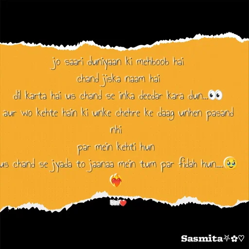 Quote by Sasmita.... 💗 - jo saari duniyaan ki mehboob hai
chand jiska naam hai
dil karta hai us chand se inka deedar kara dun...👀
aur wo kehte hain ki unke chehre ke daag unhen pasand nhi 
par mein kehti hun 
us chand se jyada to jaanaa mein tum par fidah hun....🥹❤️‍🔥 

Bini❤ - Made using Quotes Creator App, Post Maker App