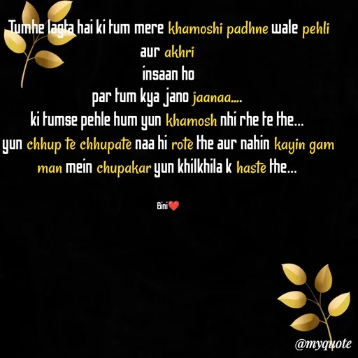 Quote by Sasmita.... 💗 - Tumhe lagta hai ki tum mere khamoshi padhne wale pehli aur akhri 
insaan ho
par tum kya jano jaanaa.... 
ki tumse pehle hum yun khamosh nhi rhe te the... 
yun chhup te chhupate naa hi rote the aur nahin kayin gam man mein chupakar yun khilkhila k haste the... 


Bini❤ - Made using Quotes Creator App, Post Maker App