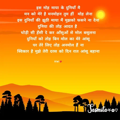 Quote by Sasmita.... 💗 - इस मोह माया के दुनियाँ मै
मन को मेरे है मनमोहन तुम हीं  मोह लेना
इस दुनियाँ की झूठी माया मैं मुझको फसने ना देना
दुनिया की तोह आदत है 
थोड़ी सी हँसी दे कर आँसुओं से मोल बसुलना
दुनियाँ को तोह बिन मोल का मेरे आंसू
पर तेरे लिए तोह अनमोल हैं ना
स्विकार है मुझे तेरी दरस को दिन रात आंसू बहाना


Bini❤ - Made using Quotes Creator App, Post Maker App