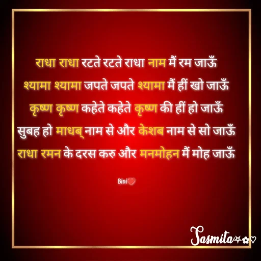 Quote by Sasmita.... 💗 - राधा राधा रटते रटते राधा नाम मैं रम जाऊँ
श्यामा श्यामा जपते जपते श्यामा मैं हीं खो जाऊँ
कृष्ण कृष्ण कहेते कहेते कृष्ण की हीं हो जाऊँ
सुबह हो माधब् नाम से और केशब नाम से सो जाऊँ
राधा रमन के दरस करु और मनमोहन मैं मोह जाऊँ

Bini❤ - Made using Quotes Creator App, Post Maker App