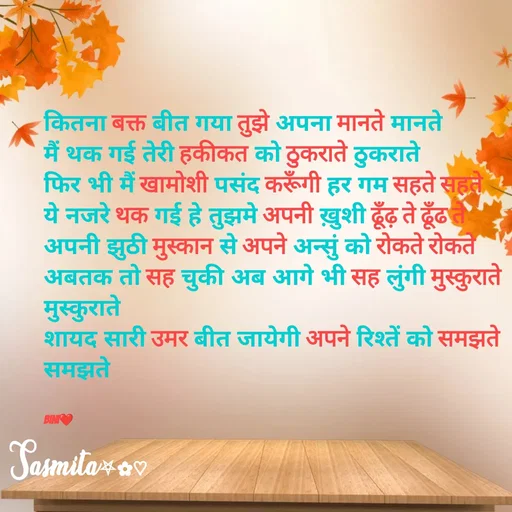 Quote by Sasmita.... 💗 - कितना बक्त बीत गया तुझे अपना मानते मानते
मैं थक गई तेरी हकीकत को ठुकराते ठुकराते
फिर भी मैं खामोशी पसंद करूँगी हर गम सहते सहते
ये नजरे थक गई हे तुझमे अपनी ख़ुशी ढूँढ़ ते ढूँढ ते
अपनी झुठी मुस्कान से अपने अन्सुं को रोकते रोकते
अबतक तो सह चुकी अब आगे भी सह लुंगी मुस्कुराते मुस्कुराते
शायद सारी उमर बीत जायेगी अपने रिश्तें को समझते समझते


Bini❤ - Made using Quotes Creator App, Post Maker App