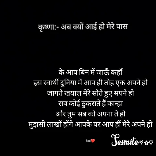 Quote by Sasmita.... 💗 - के आप बिन में जाऊँ कहाँ
इस स्वार्थी दुनिया में आप ही तोह एक अपने हो
जागते खयाल मेरे सोते हुए सपने हो
सब कोई ठुकराते हैं कान्हा
और तुम सब को अपना ते हो
मुझसी लाखों होंगे आपके पर आप हीं मेरे अपने हो


Bini❤ - Made using Quotes Creator App, Post Maker App