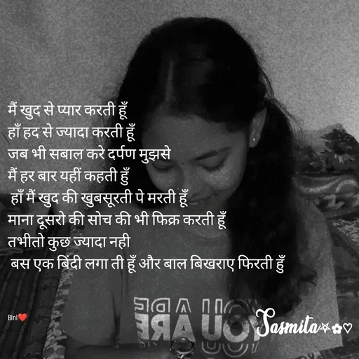 Quote by Sasmita.... 💗 - मैं खुद से प्यार करती हूँ
हाँ हद से ज्यादा करती हूँ
जब भी सबाल करे दर्पण मुझसे
मैं हर बार यहीं कहती हुँ
 हाँ मैं खुद की खुबसूरती पे मरती हूँ
माना दूसरो की सोच की भी फिक्र करती हूँ
तभीतो कुछ ज्यादा नही
 बस एक बिंदी लगा ती हूँ और बाल बिखराए फिरती हुँ



Bini❤ - Made using Quotes Creator App, Post Maker App