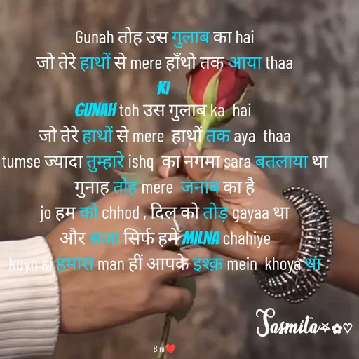 Quote by Sasmita.... 💗 - Gunah तोह उस गुलाब का hai
जो तेरे हाथों से mere हाँथो तक आया thaa
ki 
gunah toh उस गुलाब ka  hai 
जो तेरे हाथों से mere  हाथों तक aya  thaa
tumse ज्यादा तुम्हारे ishq  का नगमा sara बतलाया था
गुनाह तोह mere  जनाब का है
jo हम को chhod , दिल को तोड़ gayaa था
और सजा सिर्फ हमे milna chahiye
kuyn ki हमारा man हीं आपके इश्क़ mein  khoya था




Bini❤ - Made using Quotes Creator App, Post Maker App