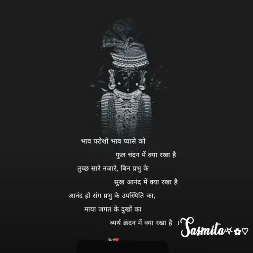 Quote by Sasmita.... 💗 - भाव परोशो भाव प्यासे को
                            फुल चंदन में क्या रखा है
तुच्छ सारे नजारे, बिन प्रभु के
                            सुख आनंद में क्या रखा है
आनंद हो संग प्रभु के उपस्थिति का, 
माया जगत के दुखों का
                            ब्यर्थ क्रंदन में क्या रखा है  । 

Bini❤ - Made using Quotes Creator App, Post Maker App