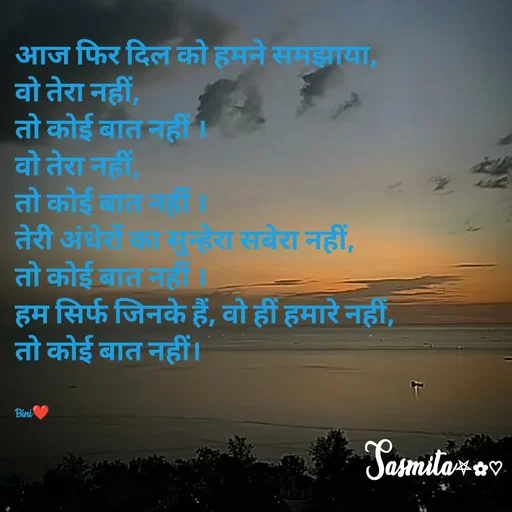 Quote by Sasmita.... 💗 - आज फिर दिल को हमने समझाया, 
वो तेरा नहीं, 
तो कोई बात नहीं ।
वो तेरा नहीं, 
तो कोई बात नहीं ।
तेरी अंधेरों का सुन्हेरा सबेरा नहीं,
तो कोई बात नहीं ।
हम सिर्फ जिनके हैं, वो हीं हमारे नहीं, 
तो कोई बात नहीं।


Bini❤ - Made using Quotes Creator App, Post Maker App