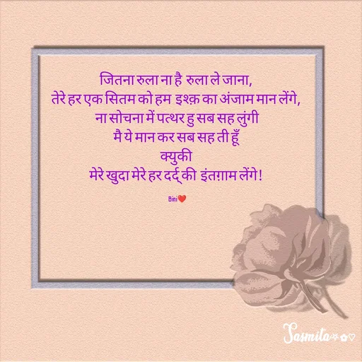 Quote by Sasmita.... 💗 - जितना रुला ना है  रुला ले जाना, 
तेरे हर एक सितम को हम  इश्क़ का अंजाम मान लेंगे, 
ना सोचना में पत्थर हु सब सह लुंगी
मै ये मान कर सब सह ती हूँ 
क्युकी 
मेरे खुदा मेरे हर दर्द् की  इंतग़ाम लेंगे! 

Bini❤ - Made using Quotes Creator App, Post Maker App