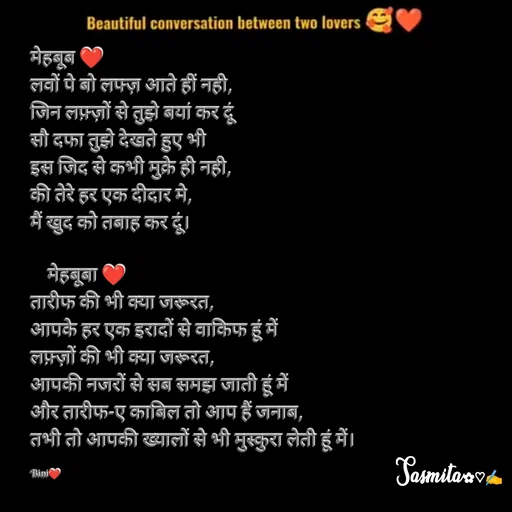 Quote by Sasmita.... 💗 - मेहबूब ❤
लवों पे बो लफ्ज़ आते हीं नही,
जिन लफ़्ज़ों से तुझे बयां कर दूं
सौ दफा तुझे देखते हुए भी
इस जिद से कभी मुक्रे ही नही, 
की तेरे हर एक दीदार मे,
मैं खुद को तबाह कर दूं। 

    मेहबूबा ❤
तारीफ की भी क्या जरूरत, 
आपके हर एक इरादों से वाकिफ हूं में
लफ़्ज़ों की भी क्या जरूरत, 
आपकी नजरों से सब समझ जाती हूं में
और तारीफ-ए काबिल तो आप हैं जनाब, 
तभी तो आपकी ख्यालों से भी मुस्कुरा लेती हूं में। 

Bini❤ - Made using Quotes Creator App, Post Maker App