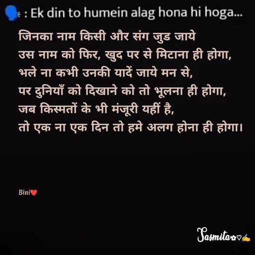 Quote by Sasmita.... 💗 - जिनका नाम किसी और संग जुड जाये
उस नाम को फिर, खुद पर से मिटाना ही होगा, 
भले ना कभी उनकी यादें जाये मन से, 
पर दुनियाँ को दिखाने को तो भूलना ही होगा, 
जब किस्मतों के भी मंजूरी यहीं है, 
तो एक ना एक दिन तो हमे अलग होना ही होगा। 




Bini❤ - Made using Quotes Creator App, Post Maker App