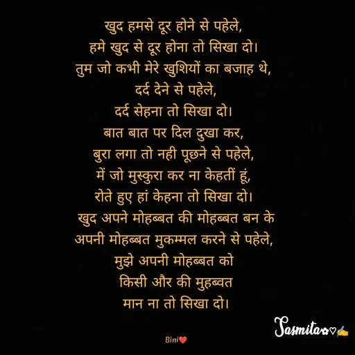 Quote by Sasmita.... 💗 - खुद हमसे दूर होने से पहेले, 
हमे खुद से दूर होना तो सिखा दो। 
तुम जो कभी मेरे खुशियों का बजाह थे, 
दर्द देने से पहेले,
दर्द सेहना तो सिखा दो। 
बात बात पर दिल दुखा कर, 
बुरा लगा तो नही पूछने से पहेले, 
में जो मुस्कुरा कर ना केहतीं हूं, 
रोते हुए हां केहना तो सिखा दो। 
खुद अपने मोहब्बत की मोहब्बत बन के
अपनी मोहब्बत मुकम्मल करने से पहेले, 
मुझे अपनी मोहब्बत को 
किसी और की मुहब्वत
 मान ना तो सिखा दो। 


Bini❤ - Made using Quotes Creator App, Post Maker App