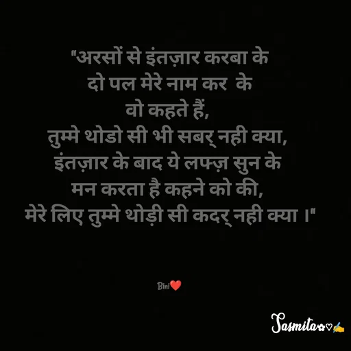 Quote by Sasmita.... 💗 - "अरसों से इंतज़ार करबा के
दो पल मेरे नाम कर  के
वो कहते हैं, 
तुम्मे थोडो सी भी सबर् नही क्या, 
इंतज़ार के बाद ये लफ्ज़ सुन के 
मन करता है कहने को की, 
मेरे लिए तुम्मे थोड़ी सी कदर् नही क्या ।"



Bini❤ - Made using Quotes Creator App, Post Maker App